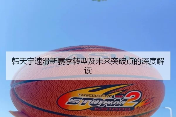 韩天宇速滑新赛季转型及未来突破点的深度解读