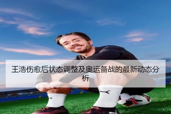 王浩伤愈后状态调整及奥运备战的最新动态分析