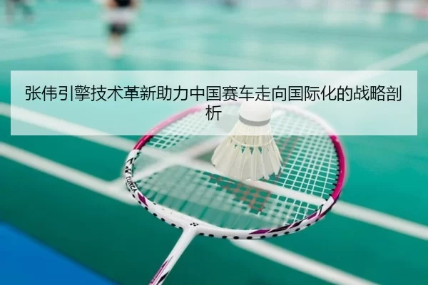 张伟引擎技术革新助力中国赛车走向国际化的战略剖析